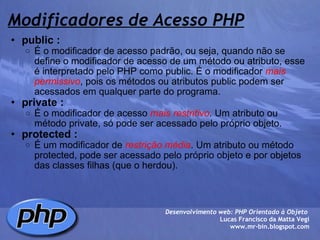 Modificadores de Acesso PHP public : É o modificador de acesso padrão, ou seja, quando não se define o modificador de acesso de um método ou atributo, esse é interpretado pelo PHP como public. É o modificador  mais permissivo , pois os métodos ou atributos public podem ser acessados em qualquer parte do programa. private : É o modificador de acesso  mais restritivo . Um atributo ou método private, só pode ser acessado pelo próprio objeto. protected : É um modificador de  restrição média . Um atributo ou método protected, pode ser acessado pelo próprio objeto e por objetos das classes filhas (que o herdou).  Desenvolvimento web: PHP Orientado à Objeto  Lucas Francisco da Matta Vegi www.mr-bin.blogspot.com 