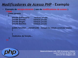 Modificadores de Acesso PHP  -  Exemplo Exemplo de  encapsulamento  ( uso de  modificadores de acesso  )          <?php              class usuario              {                     private $idUsuario;         //atributo privado                     private $nome;               //atributo privado                     private $login;                //atributo privado                     private $senha;              //atributo privado                                   public function __construct()     //criação do método construtor público                      {                       }                                 //métodos da função...               }          ?> Desenvolvimento web: PHP Orientado à Objeto  Lucas Francisco da Matta Vegi www.mr-bin.blogspot.com 