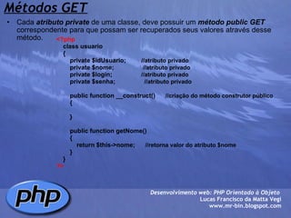 Métodos GET Cada  atributo   private  de uma classe, deve possuir um  método   public   GET  correspondente para que possam ser recuperados seus valores através desse método. Desenvolvimento web: PHP Orientado à Objeto  Lucas Francisco da Matta Vegi www.mr-bin.blogspot.com <?php     class usuario     {         private $idUsuario;          //atributo privado          private $nome;                  //atributo privado         private $login;                  //atributo privado         private $senha;                  //atributo privado         public function __construct()       //criação do método construtor público          {         }               public function getNome()          {              return $this->nome;       //retorna valor do atributo $nome          }     }    ?> 