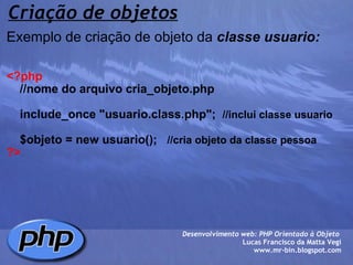 Criação de objetos Exemplo de criação de objeto da  classe usuario:     <?php      //nome do arquivo cria_objeto.php        include_once "usuario.class.php";   //inclui classe usuario      $objeto = new usuario();    //cria objeto da classe pessoa ?> Desenvolvimento web: PHP Orientado à Objeto  Lucas Francisco da Matta Vegi www.mr-bin.blogspot.com 