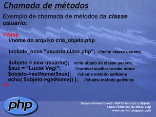 Chamada de métodos Exemplo de chamada de métodos da  classe usuario:   <?php      //nome do arquivo cria_objeto.php        include_once "usuario.class.php";   //inclui classe usuario      $objeto = new usuario();    //cria objeto da classe pessoa       $aux = "Lucas Vegi";             //variável auxiliar recebe nome      $objeto->setNome($aux);       //chama método setNome          echo( $objeto->getNome() );       //chama método getNome ?> Desenvolvimento web: PHP Orientado à Objeto  Lucas Francisco da Matta Vegi www.mr-bin.blogspot.com 