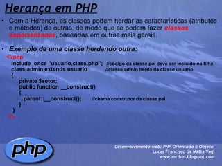 Herança em PHP   Com a Herança, as classes podem herdar as características (atributos e métodos) de outras, de modo que se podem fazer  classes especializadas , baseadas em outras mais gerais.   Exemplo de uma classe herdando outra:       <?php            include_once "usuario.class.php";    //código da classe pai deve ser incluido na filha          class admin extends usuario             //classe admin herda da classe usuario          {               private $setor;               public function __construct()                 {                  parent::__construct();        //chama construtor da classe pai                                   }           }          ?>    Desenvolvimento web: PHP Orientado à Objeto  Lucas Francisco da Matta Vegi www.mr-bin.blogspot.com 