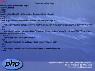 <?php                                                                  //arquivo home.php include_once 'post.class.php'; session_start(); echo(" <html> <head><title>Blog'IS - Information System</title></head> <body>"); echo(" <table align='center' border='0' width='780' cellspacing='5'>     <tr>         <td align='center' colspan='2'><a href='home.php'><img src='blogis.jpg' border='0'/></a></td>     </tr>         <tr>         <td align='center' bgcolor='#86a7f6'><font face='verdana' size='3' color='#FFFFFF'><b>Seja bem vindo</b></font></td>        </tr>         <form action='' method='POST'>     <tr>         <td align='center'><input type='text' name='titulo'></td>     </tr>     <tr>         <td align='center'><textarea name='texto'></textarea></td>     </tr> Desenvolvimento web: PHP Orientado à Objeto  Lucas Francisco da Matta Vegi www.mr-bin.blogspot.com 