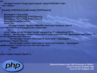 <tr>         <td align='center'><input type='submit' value='POSTAR!'></td>     </tr> </form>        ");        if(isset($_POST['titulo']) && isset($_POST['texto']))     {         $postagem = new post();         $postagem->setTitulo($_POST['titulo']);         $postagem->setTexto($_POST['texto']);         $postagem->setMomento();                echo("<tr>                 <td align='center' bgcolor='#86a7f6'><font face='verdana' size='3' color='#FFFFFF'><b>Postagens</b></font></td>              </tr>");         echo("<table border=0 align='center' cellspacing='0' cellpadding='0'>");         echo("    <tr><td align='center'><font size='5' face='arial'><b><u>".$postagem->getTitulo()."</u></b></font><br><br></td></tr>                   <tr><td align='center'><font size='3' face='arial'>".$postagem->getTexto()."</font></td></tr>                    <tr><td align='center'><font size='2' face='arial'>horário - ".$postagem->getMomento()."</font><br><hr><br><br></td></tr>                    </table>                  ");         }           echo("</table></body></html>"); ?> Desenvolvimento web: PHP Orientado à Objeto  Lucas Francisco da Matta Vegi www.mr-bin.blogspot.com 