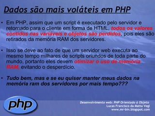 Dados são mais voláteis em PHP Em PHP, assim que um script é executado pelo servidor e retornado para o cliente em forma de HTML,  todos os valores contidos nas variáveis e objetos são perdidos , pois eles são retirados da memória RAM dos servidores.   Isso se deve ao fato de que um servidor web executa ao mesmo tempo milhares de scripts oriundos de toda parte do mundo, portanto eles devem  otimizar o uso de memória RAM,  evitando o desperdício.   Tudo bem, mas e se eu quiser manter meus dados na memória ram dos servidores por mais tempo???        Desenvolvimento web: PHP Orientado à Objeto  Lucas Francisco da Matta Vegi www.mr-bin.blogspot.com 