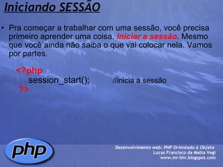 Iniciando SESSÃO Pra começar a trabalhar com uma sessão, você precisa primeiro aprender uma coisa.  Iniciar a sessão . Mesmo que você ainda não saiba o que vai colocar nela. Vamos por partes.            <?php             session_start();            //inicia a sessão         ?> Desenvolvimento web: PHP Orientado à Objeto  Lucas Francisco da Matta Vegi www.mr-bin.blogspot.com 