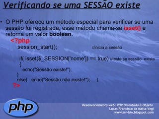 Verificando se uma SESSÃO existe O PHP oferece um método especial para verificar se uma sessão foi registrada, esse método chama-se  isset()  e retorna um valor  boolean .          <?php              session_start();                       //inicia a sessão                               if( isset($_SESSION['nome']) == true)  //testa se sessão  existe                {                     echo("Sessão existe!");                    }                else{   echo("Sessão não existe!");     }                    ?> Desenvolvimento web: PHP Orientado à Objeto  Lucas Francisco da Matta Vegi www.mr-bin.blogspot.com 