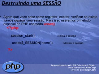 Destruindo uma SESSÃO Agora que você sabe como registrar, expirar, verificar se existe, vamos  destuir  uma sessão. Para isso usaremos o método especial do PHP chamado  unset()          <?php                           session_start();                       //inicia a sessão                               unset($_SESSION['nome']);           //destroi a sessão                     ?> Desenvolvimento web: PHP Orientado à Objeto  Lucas Francisco da Matta Vegi www.mr-bin.blogspot.com 