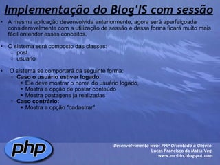 Implementação do Blog'IS com sessão A mesma aplicação desenvolvida anteriormente, agora será aperfeiçoada consideravelmente com a utilização de sessão e dessa forma ficará muito mais fácil entender esses conceitos.    O sistema será composto das classes: post usuario     O sistema se comportará da seguinte forma: Caso o usuário estiver logado: Ele deve mostrar o nome do usuário logado,  Mostra a opção de postar conteúdo Mostra postagens já realizadas Caso contrário: Mostra a opção "cadastrar".    Desenvolvimento web: PHP Orientado à Objeto  Lucas Francisco da Matta Vegi www.mr-bin.blogspot.com 