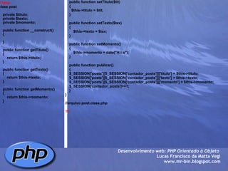 <?php class post   {     private $titulo;     private $texto;     private $momento;          public function __construct()     {              }          public function getTitulo()     {         return $this->titulo;     }          public function getTexto()     {         return $this->texto;     }          public function getMomento()      {         return $this->momento;      }        Desenvolvimento web: PHP Orientado à Objeto  Lucas Francisco da Matta Vegi www.mr-bin.blogspot.com      public function setTitulo($tit)     {       $this->titulo = $tit;     }          public function setTexto($tex)     {         $this->texto = $tex;     }              public function setMomento()     {         $this->momento = date("H:i:s");     }            public function publicar()      {     $_SESSION['posts'][$_SESSION['contador_posts']]['titulo'] = $this->titulo;     $_SESSION['posts'][$_SESSION['contador_posts']]['texto'] = $this->texto;     $_SESSION['posts'][$_SESSION['contador_posts']]['momento'] = $this->momento;     $_SESSION['contador_posts']+=1;     }     }   //arquivo post.class.php  ?> 