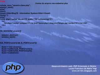 <?php                                                                      //nome do arquivo me-cadastrar.php include_once "usuario.class.php"; session_start(); echo(" <html> <head><title>Blog'IS - Information System</title></head> <body>"); echo(" <table align='center' border='0' width='780' cellspacing='5'>     <tr>         <td align='center' colspan='2'><a href='home.php'><img src='blogis.jpg' border='0'/></a></td>     </tr>     "); if($_SESSION['usuario']) {     session_destroy();     session_start(); } if(($_POST['nome']) && ($_POST['email'])) {     $user = new usuario();     $user->setNome($_POST['nome']);     $user->setEmail($_POST['email']);     $user->cadastrar(); } Desenvolvimento web: PHP Orientado à Objeto  Lucas Francisco da Matta Vegi www.mr-bin.blogspot.com 