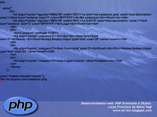 else {     echo("             <tr>                 <td align='center' bgcolor='#86a7f6' width='50%'><a href='me-cadastrar.php' style='text-decoration: none;'><font face='verdana' size='3' color='#FFFFFF'><b>Me cadastrar!</b></font></a></td>                 <td align='center' bgcolor='#86a7f6' width='50%'><a href='#' style='text-decoration: none;'><font face='verdana' size='3' color='#FFFFFF'><b>Logar</b></font></a></td>              </tr>              <tr>                  <form action='' method='POST'>                  <td align='center' colspan='2'><br><br><br><font face='arial' size='2'><b>Nome:</b></font>&nbsp;&nbsp;<input type='text' size='20' name='nome'></td>              </tr>              <tr>                  <td align='center' colspan='2'><font face='arial' size='2'><b>Email:</b></font>&nbsp;&nbsp;<input type='text' size='20' name='email'></td>              </tr>              <tr>                  <td align='center' colspan='2'><input type='submit' value='Cadastre-me'></td>              </tr>              </form>                                 ");     } echo("</table></body></html>"); //fim do arquivo me-cadastrar.php ?> Desenvolvimento web: PHP Orientado à Objeto  Lucas Francisco da Matta Vegi www.mr-bin.blogspot.com 