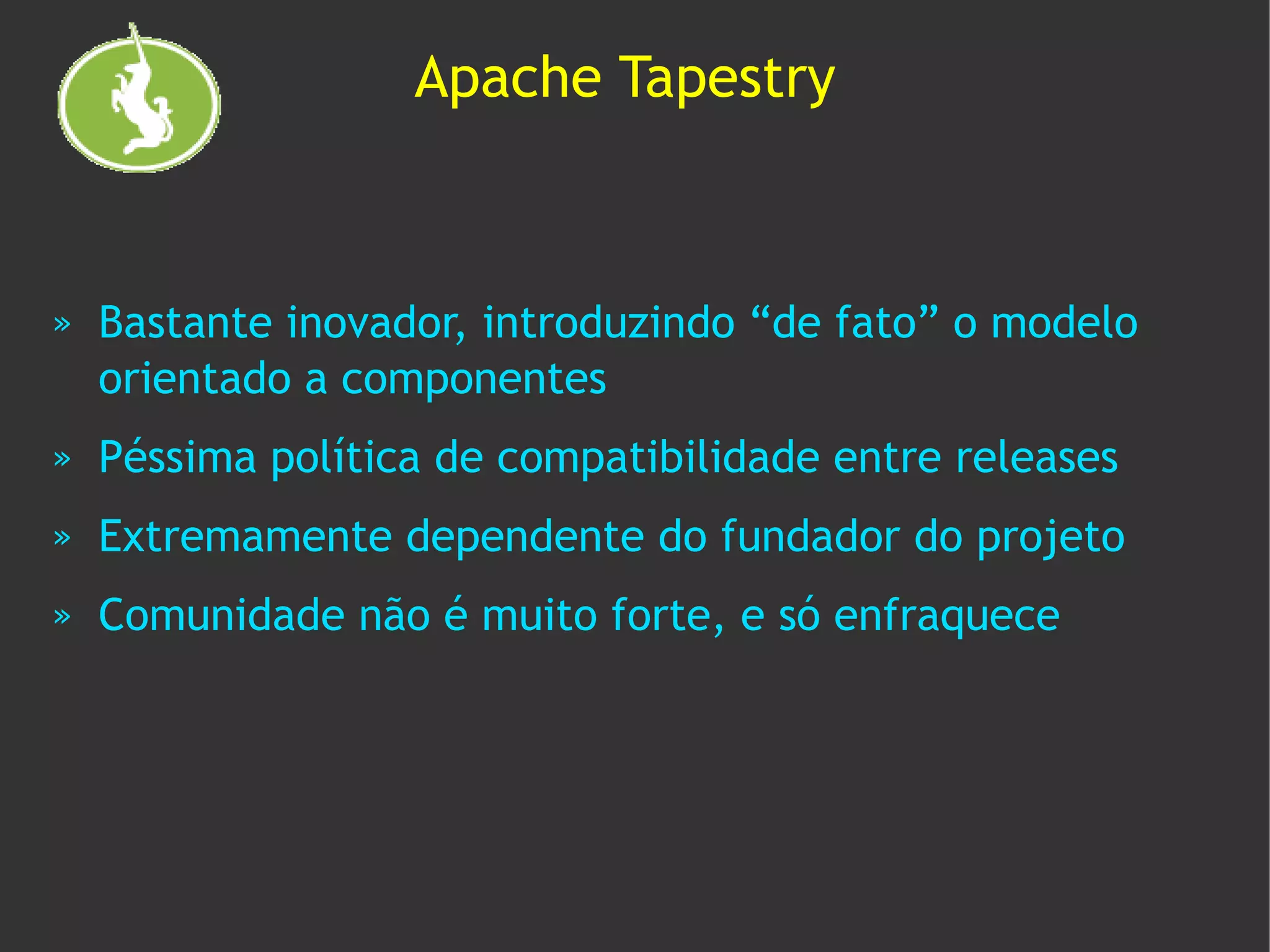 Apache Tapestry



»   Bastante inovador, introduzindo “de fato” o modelo
    orientado a componentes
»   Péssima política de compatibilidade entre releases
»   Extremamente dependente do fundador do projeto
»   Comunidade não é muito forte, e só enfraquece
 