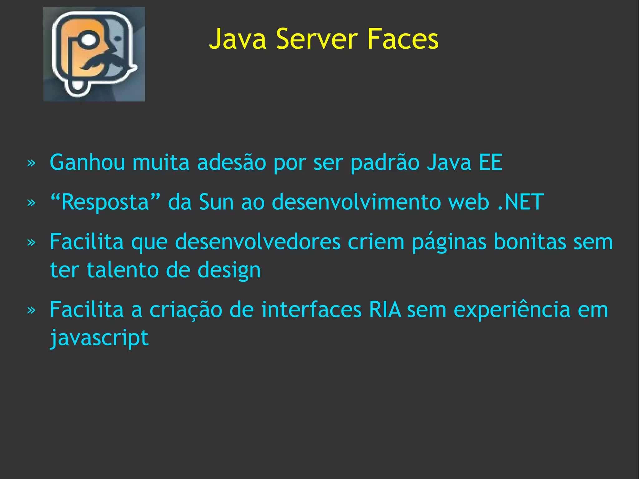 Java Server Faces



»   Ganhou muita adesão por ser padrão Java EE
»   “Resposta” da Sun ao desenvolvimento web .NET
»   Facilita que desenvolvedores criem páginas bonitas sem
    ter talento de design
»   Facilita a criação de interfaces RIA sem experiência em
    javascript
 