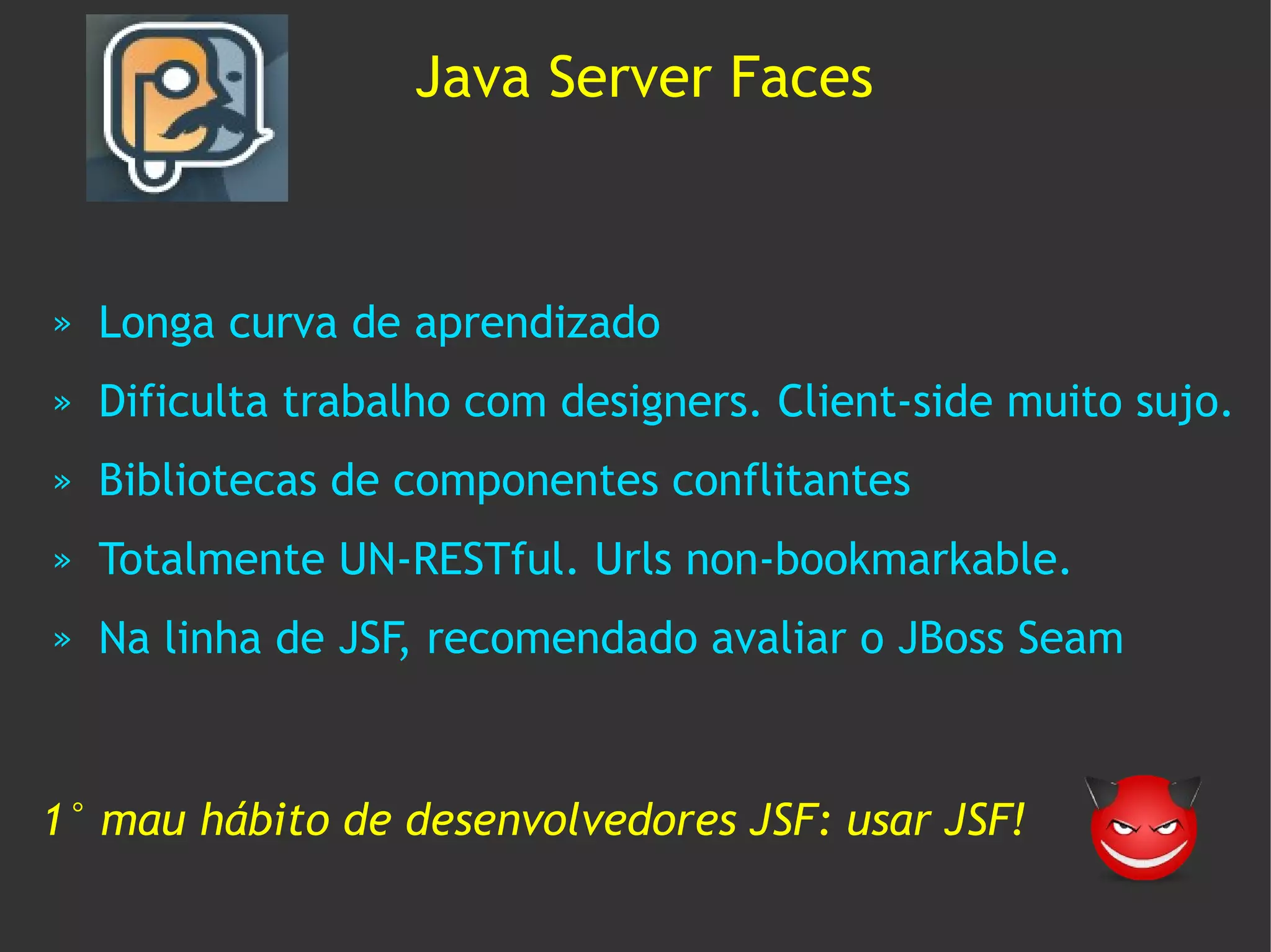 Java Server Faces



»   Longa curva de aprendizado
»   Dificulta trabalho com designers. Client-side muito sujo.
»   Bibliotecas de componentes conflitantes
»   Totalmente UN-RESTful. Urls non-bookmarkable.
»   Na linha de JSF, recomendado avaliar o JBoss Seam



1° mau hábito de desenvolvedores JSF: usar JSF!
 