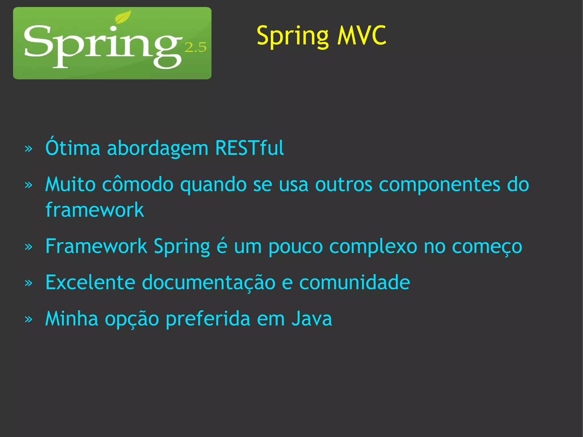 Spring MVC



»   Ótima abordagem RESTful
»   Muito cômodo quando se usa outros componentes do
    framework
»   Framework Spring é um pouco complexo no começo
»   Excelente documentação e comunidade
»   Minha opção preferida em Java
 