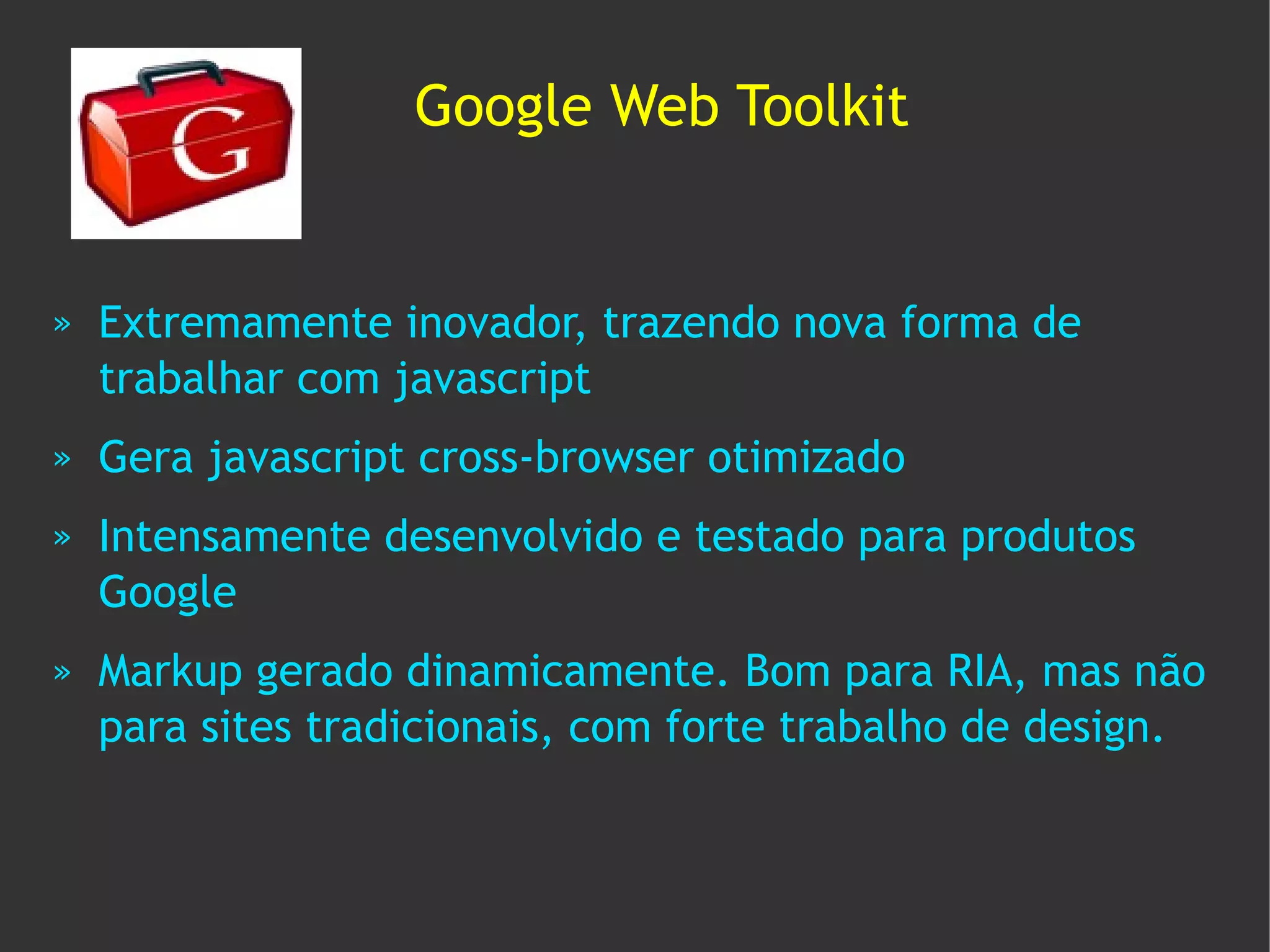 Google Web Toolkit


»   Extremamente inovador, trazendo nova forma de
    trabalhar com javascript
»   Gera javascript cross-browser otimizado
»   Intensamente desenvolvido e testado para produtos
    Google
»   Markup gerado dinamicamente. Bom para RIA, mas não
    para sites tradicionais, com forte trabalho de design.
 