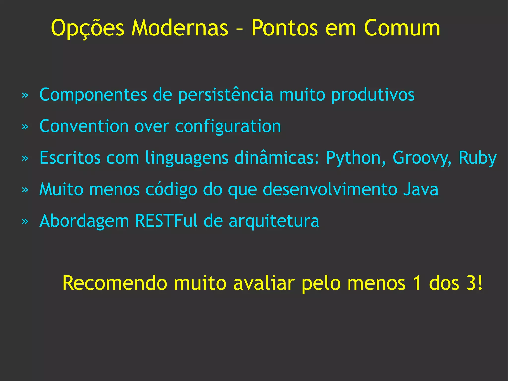 Opções Modernas – Pontos em Comum

»   Componentes de persistência muito produtivos
»   Convention over configuration
»   Escritos com linguagens dinâmicas: Python, Groovy, Ruby
»   Muito menos código do que desenvolvimento Java
»   Abordagem RESTFul de arquitetura


      Recomendo muito avaliar pelo menos 1 dos 3!
 