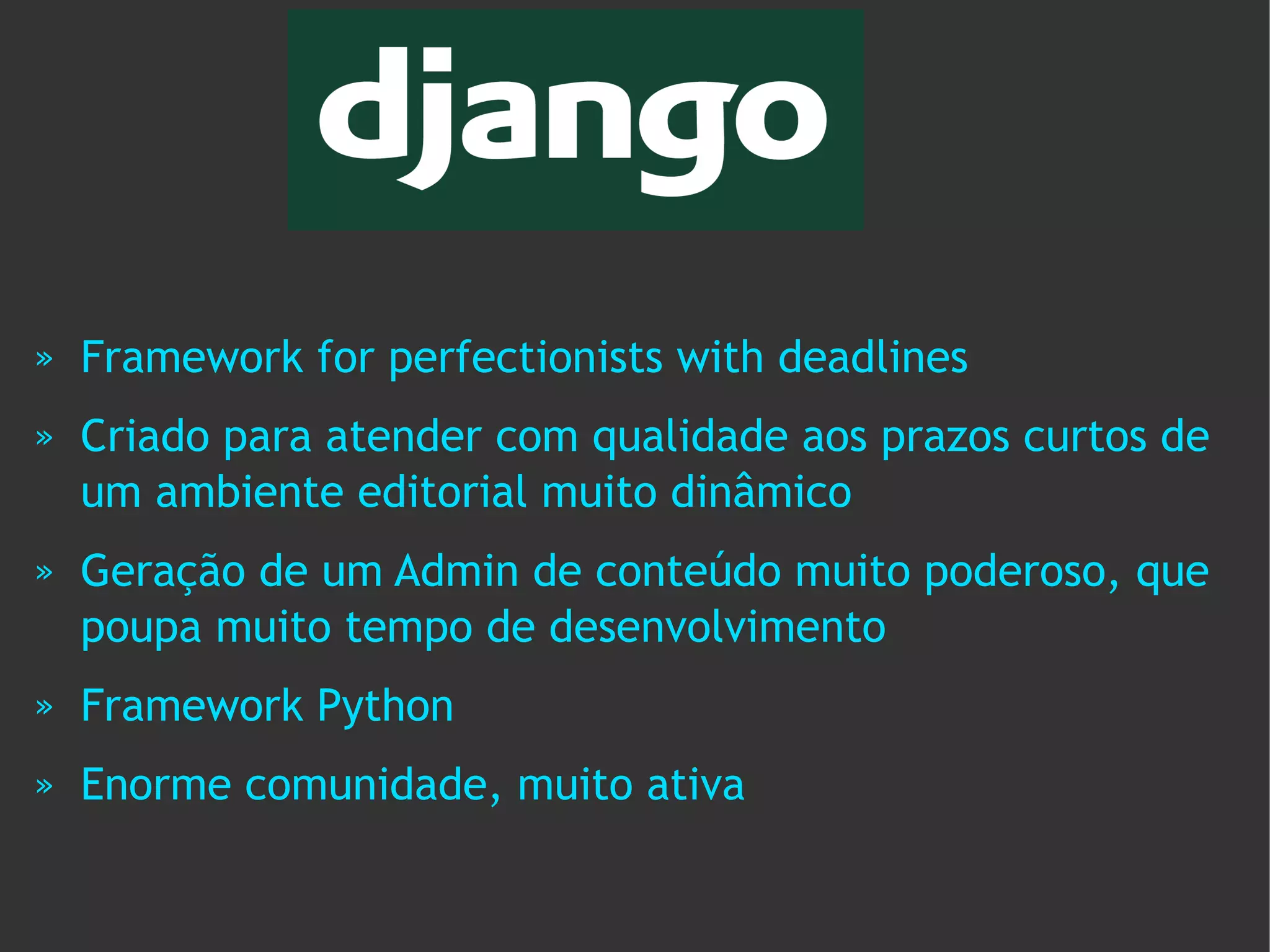 »   Framework for perfectionists with deadlines
»   Criado para atender com qualidade aos prazos curtos de
    um ambiente editorial muito dinâmico
»   Geração de um Admin de conteúdo muito poderoso, que
    poupa muito tempo de desenvolvimento
»   Framework Python
»   Enorme comunidade, muito ativa
 