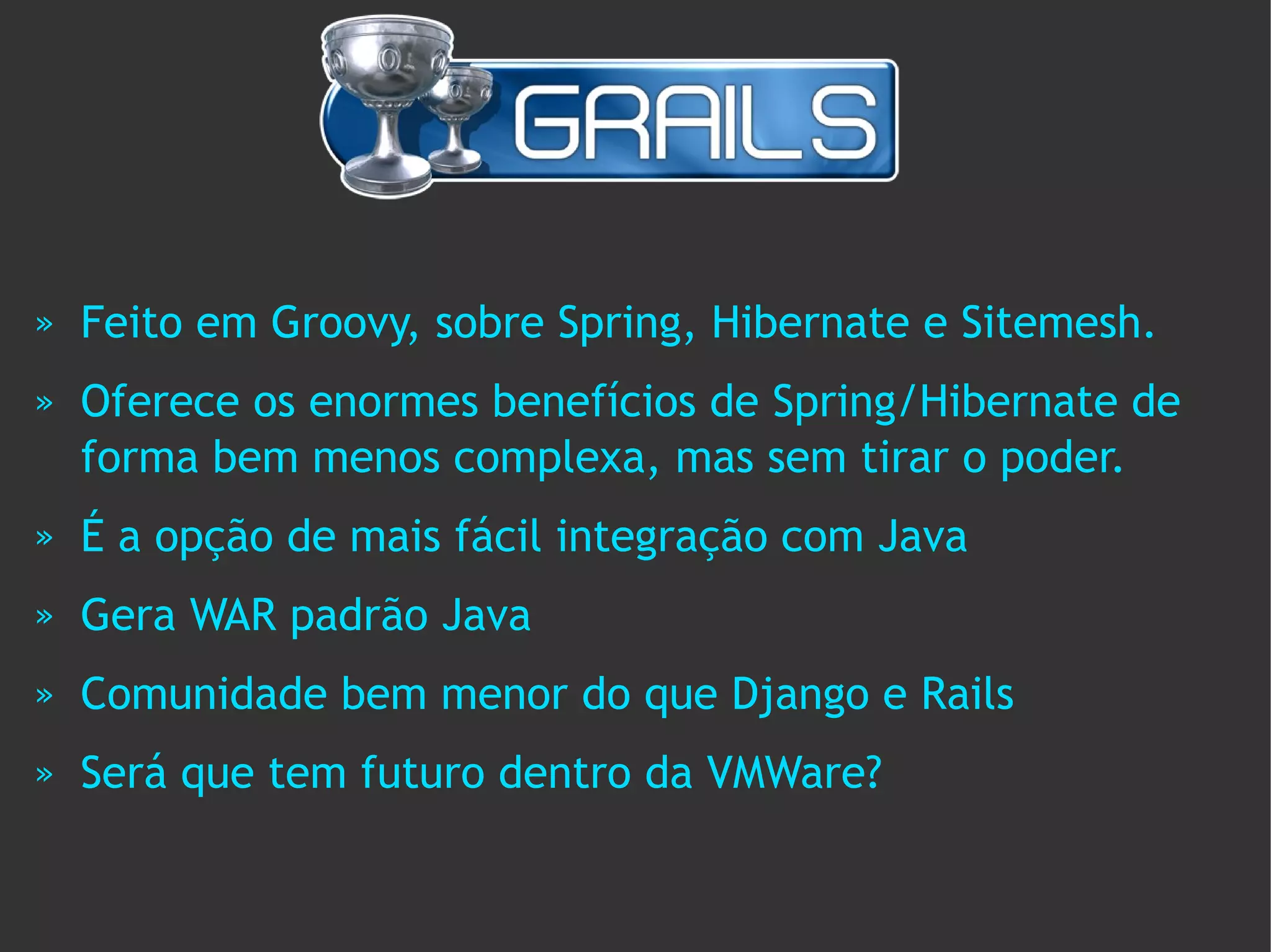 »   Feito em Groovy, sobre Spring, Hibernate e Sitemesh.
»   Oferece os enormes benefícios de Spring/Hibernate de
    forma bem menos complexa, mas sem tirar o poder.
»   É a opção de mais fácil integração com Java
»   Gera WAR padrão Java
»   Comunidade bem menor do que Django e Rails
»   Será que tem futuro dentro da VMWare?
 