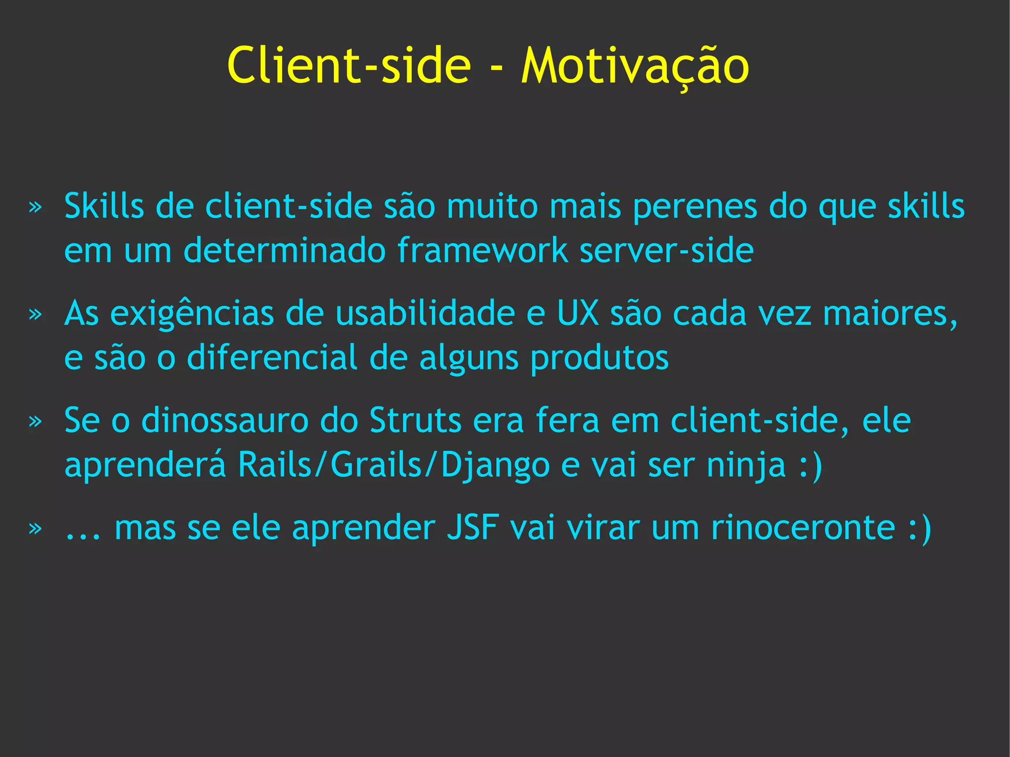 Client-side - Motivação

»   Skills de client-side são muito mais perenes do que skills
    em um determinado framework server-side
»   As exigências de usabilidade e UX são cada vez maiores,
    e são o diferencial de alguns produtos
»   Se o dinossauro do Struts era fera em client-side, ele
    aprenderá Rails/Grails/Django e vai ser ninja :)
»   ... mas se ele aprender JSF vai virar um rinoceronte :)
 