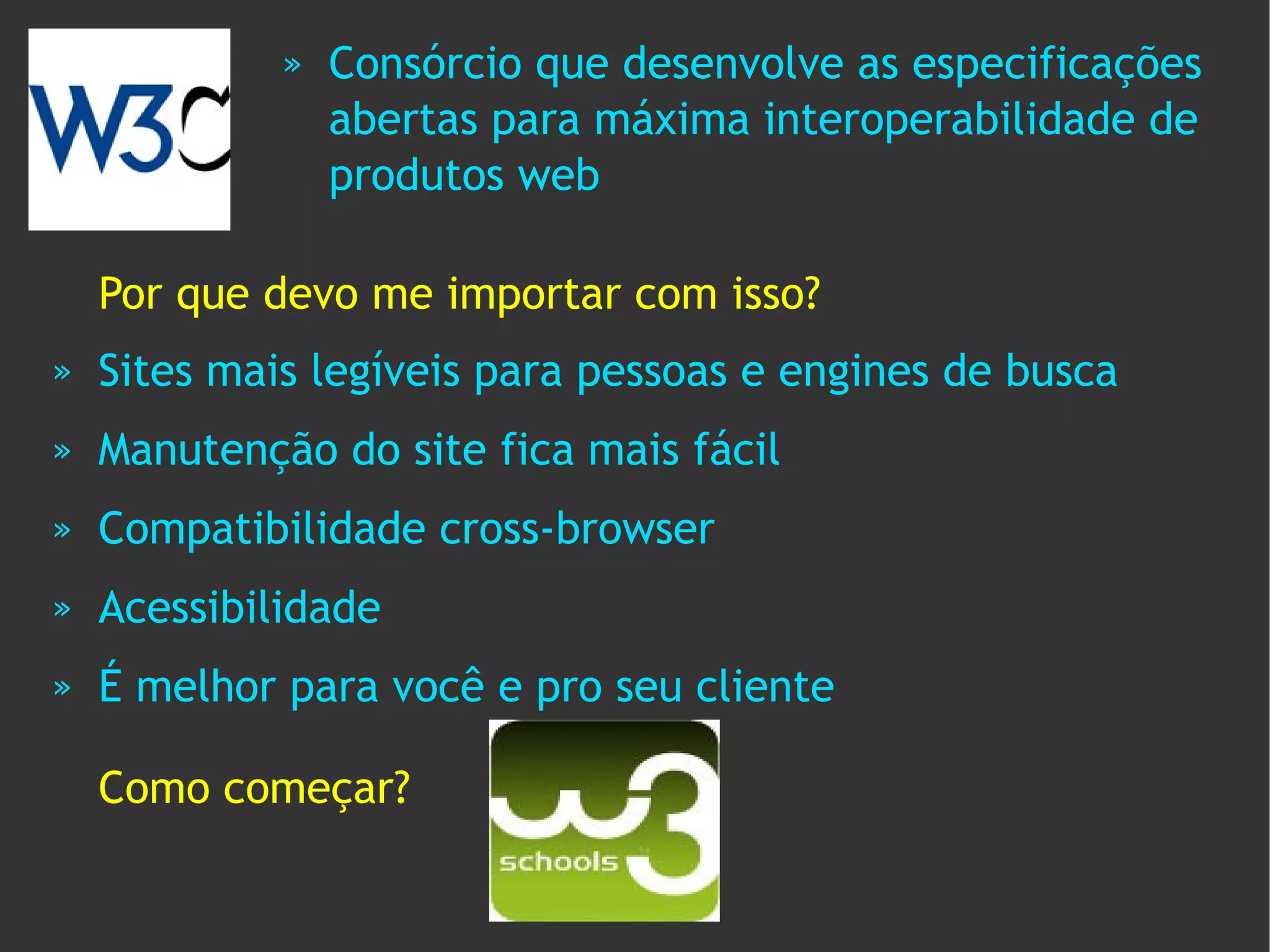 »   Consórcio que desenvolve as especificações
                 abertas para máxima interoperabilidade de
                 produtos web

    Por que devo me importar com isso?
»   Sites mais legíveis para pessoas e engines de busca
»   Manutenção do site fica mais fácil
»   Compatibilidade cross-browser
»   Acessibilidade
»   É melhor para você e pro seu cliente

    Como começar?
 