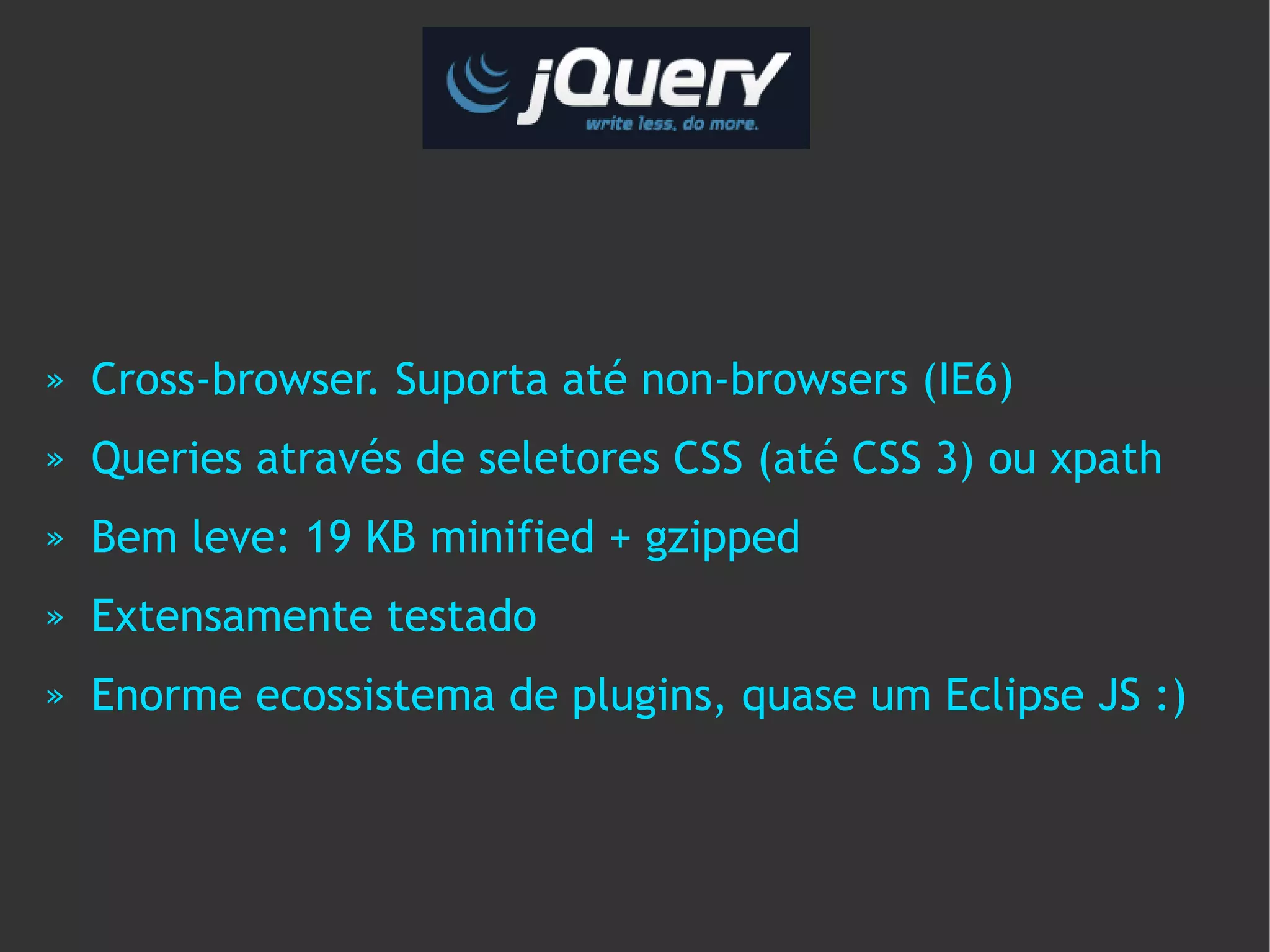 »   Cross-browser. Suporta até non-browsers (IE6)
»   Queries através de seletores CSS (até CSS 3) ou xpath
»   Bem leve: 19 KB minified + gzipped
»   Extensamente testado
»   Enorme ecossistema de plugins, quase um Eclipse JS :)
 