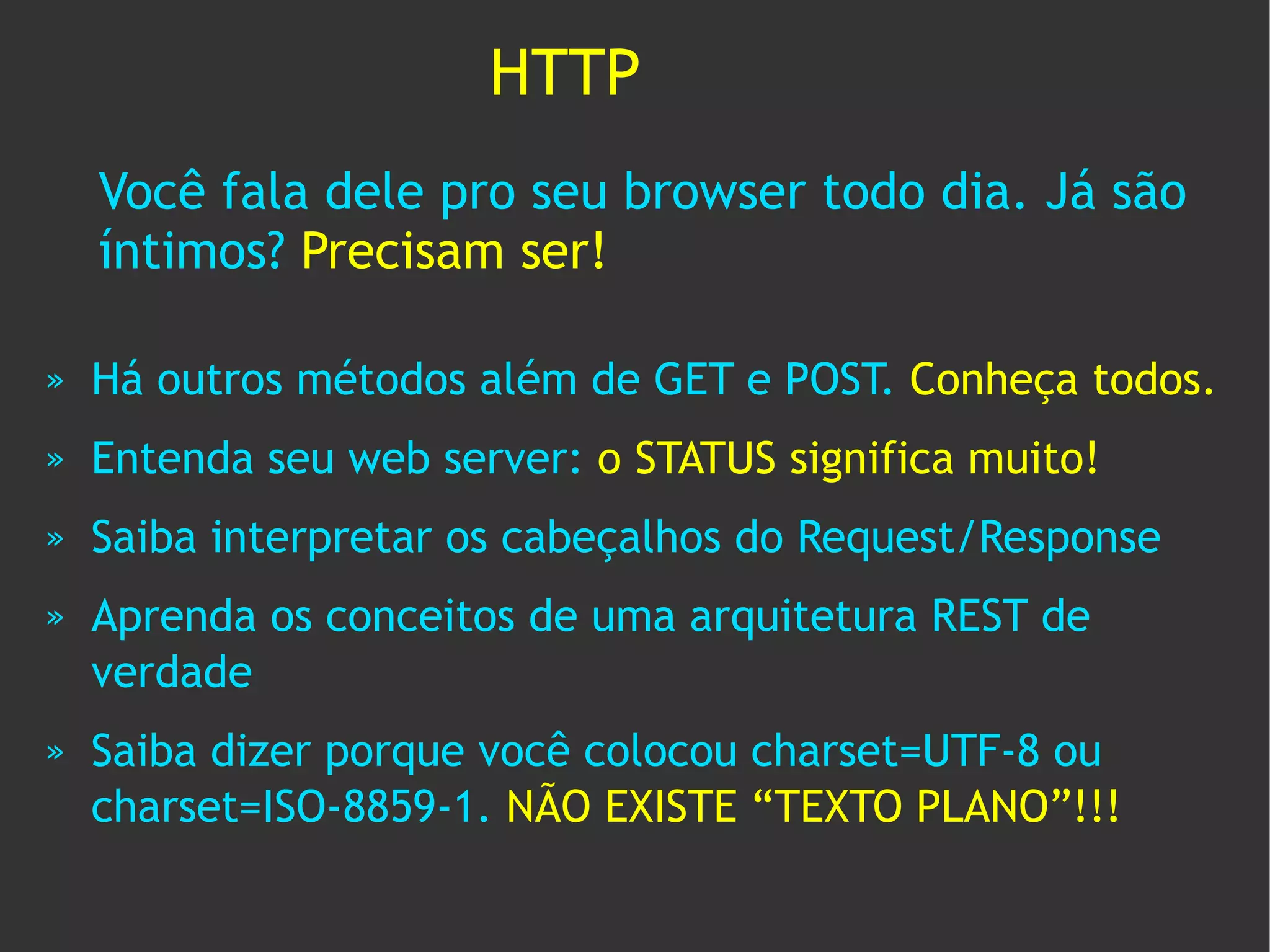 HTTP
    Você fala dele pro seu browser todo dia. Já são
    íntimos? Precisam ser!

»   Há outros métodos além de GET e POST. Conheça todos.
»   Entenda seu web server: o STATUS significa muito!
»   Saiba interpretar os cabeçalhos do Request/Response
»   Aprenda os conceitos de uma arquitetura REST de
    verdade
»   Saiba dizer porque você colocou charset=UTF-8 ou
    charset=ISO-8859-1. NÃO EXISTE “TEXTO PLANO”!!!
 