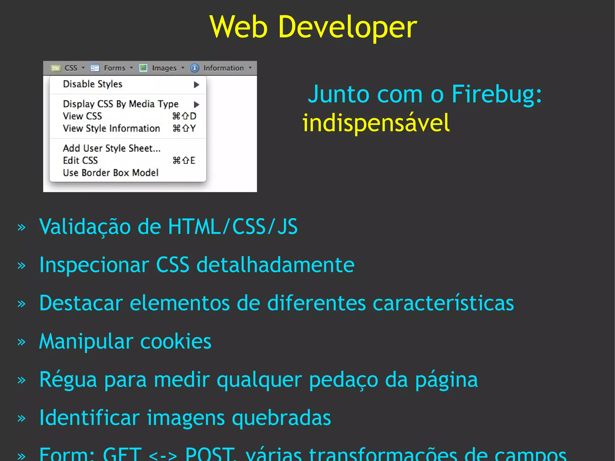 Web Developer

                                Junto com o Firebug:
                               indispensável



»   Validação de HTML/CSS/JS
»   Inspecionar CSS detalhadamente
»   Destacar elementos de diferentes características
»   Manipular cookies
»   Régua para medir qualquer pedaço da página
»   Identificar imagens quebradas
 