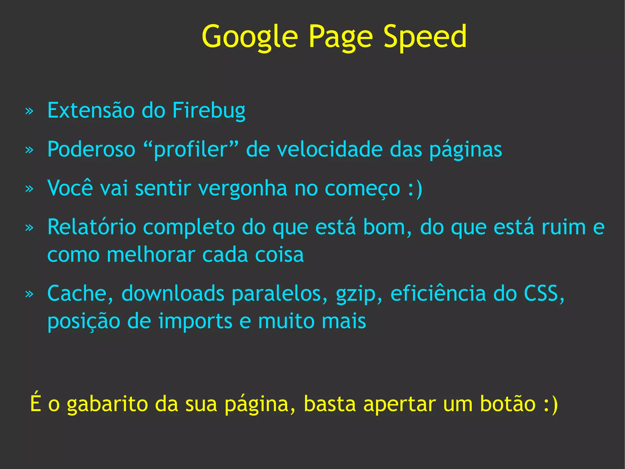 Google Page Speed

»   Extensão do Firebug
»   Poderoso “profiler” de velocidade das páginas
»   Você vai sentir vergonha no começo :)
»   Relatório completo do que está bom, do que está ruim e
    como melhorar cada coisa
»   Cache, downloads paralelos, gzip, eficiência do CSS,
    posição de imports e muito mais


É o gabarito da sua página, basta apertar um botão :)
 