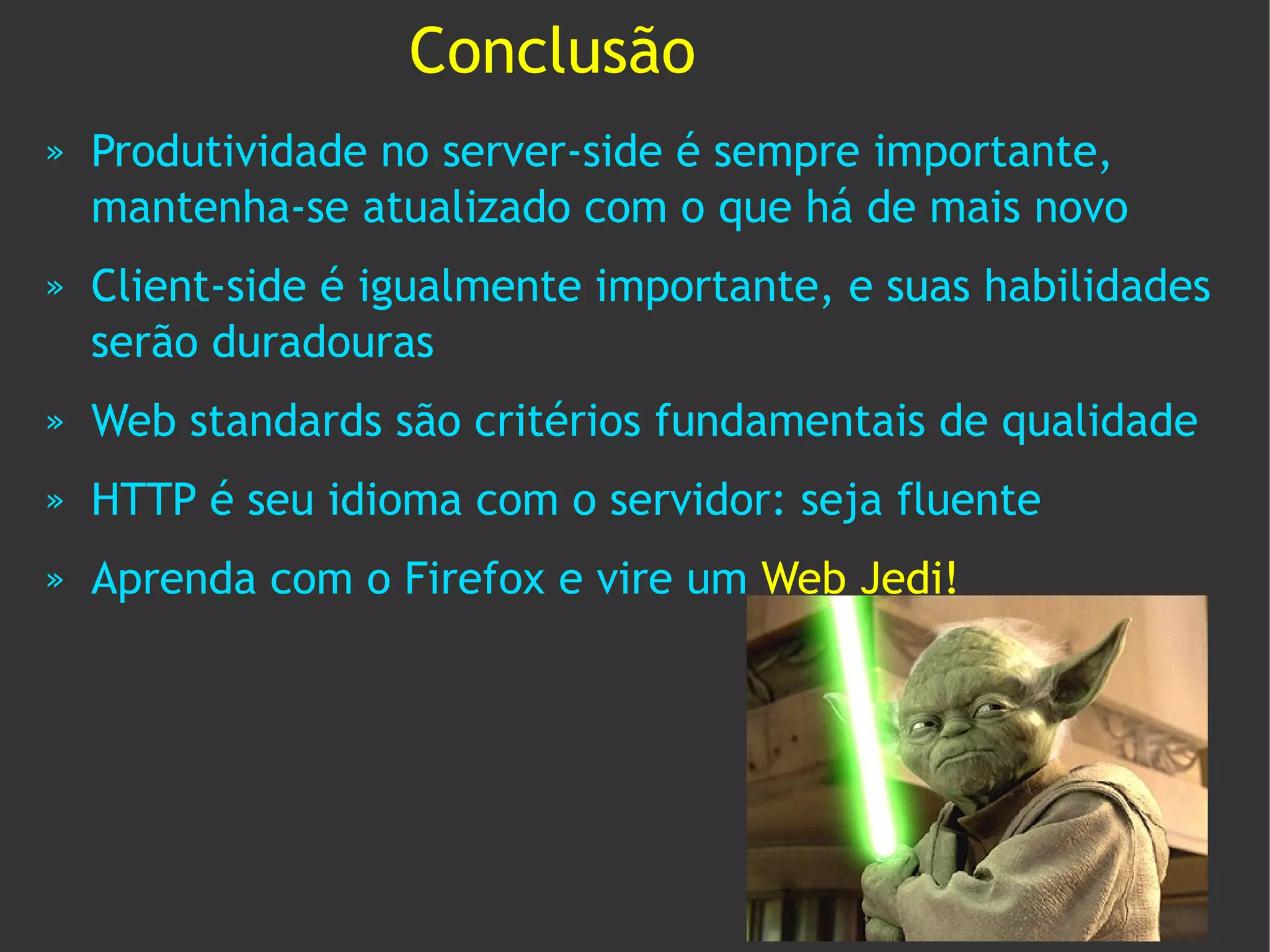 Conclusão
»   Produtividade no server-side é sempre importante,
    mantenha-se atualizado com o que há de mais novo
»   Client-side é igualmente importante, e suas habilidades
    serão duradouras
»   Web standards são critérios fundamentais de qualidade
»   HTTP é seu idioma com o servidor: seja fluente
»   Aprenda com o Firefox e vire um Web Jedi!
 