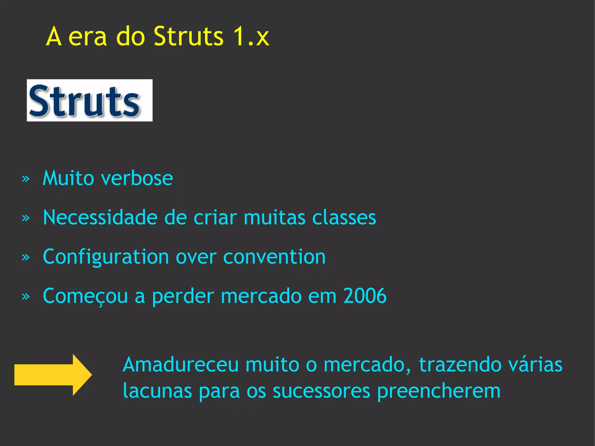 A era do Struts 1.x




»   Muito verbose
»   Necessidade de criar muitas classes
»   Configuration over convention
»   Começou a perder mercado em 2006


            Amadureceu muito o mercado, trazendo várias
            lacunas para os sucessores preencherem
 