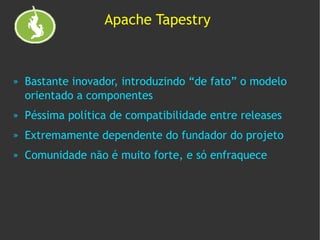 Apache Tapestry



»   Bastante inovador, introduzindo “de fato” o modelo
    orientado a componentes
»   Péssima política de compatibilidade entre releases
»   Extremamente dependente do fundador do projeto
»   Comunidade não é muito forte, e só enfraquece
 
