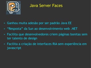 Java Server Faces



»   Ganhou muita adesão por ser padrão Java EE
»   “Resposta” da Sun ao desenvolvimento web .NET
»   Facilita que desenvolvedores criem páginas bonitas sem
    ter talento de design
»   Facilita a criação de interfaces RIA sem experiência em
    javascript
 
