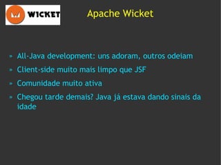 Apache Wicket



»   All-Java development: uns adoram, outros odeiam
»   Client-side muito mais limpo que JSF
»   Comunidade muito ativa
»   Chegou tarde demais? Java já estava dando sinais da
    idade
 