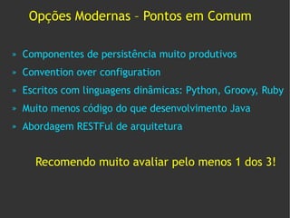Opções Modernas – Pontos em Comum

»   Componentes de persistência muito produtivos
»   Convention over configuration
»   Escritos com linguagens dinâmicas: Python, Groovy, Ruby
»   Muito menos código do que desenvolvimento Java
»   Abordagem RESTFul de arquitetura


      Recomendo muito avaliar pelo menos 1 dos 3!
 