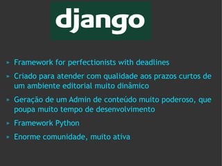 »   Framework for perfectionists with deadlines
»   Criado para atender com qualidade aos prazos curtos de
    um ambiente editorial muito dinâmico
»   Geração de um Admin de conteúdo muito poderoso, que
    poupa muito tempo de desenvolvimento
»   Framework Python
»   Enorme comunidade, muito ativa
 