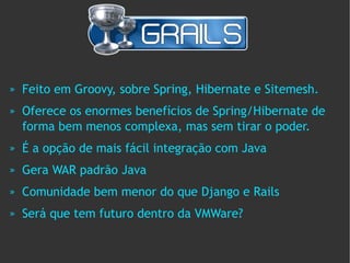 »   Feito em Groovy, sobre Spring, Hibernate e Sitemesh.
»   Oferece os enormes benefícios de Spring/Hibernate de
    forma bem menos complexa, mas sem tirar o poder.
»   É a opção de mais fácil integração com Java
»   Gera WAR padrão Java
»   Comunidade bem menor do que Django e Rails
»   Será que tem futuro dentro da VMWare?
 