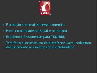 »   É a opção com mais sucesso comercial
»   Forte comunidade no Brasil e no mundo
»   Excelentes ferramentas para TDD/BDD
»   Tem feito excelente uso da plataforma Java, reduzindo
    drasticamente as questões de escalabilidade
 