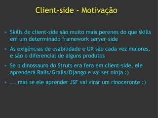 Client-side - Motivação

»   Skills de client-side são muito mais perenes do que skills
    em um determinado framework server-side
»   As exigências de usabilidade e UX são cada vez maiores,
    e são o diferencial de alguns produtos
»   Se o dinossauro do Struts era fera em client-side, ele
    aprenderá Rails/Grails/Django e vai ser ninja :)
»   ... mas se ele aprender JSF vai virar um rinoceronte :)
 