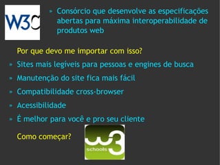»   Consórcio que desenvolve as especificações
                 abertas para máxima interoperabilidade de
                 produtos web

    Por que devo me importar com isso?
»   Sites mais legíveis para pessoas e engines de busca
»   Manutenção do site fica mais fácil
»   Compatibilidade cross-browser
»   Acessibilidade
»   É melhor para você e pro seu cliente

    Como começar?
 