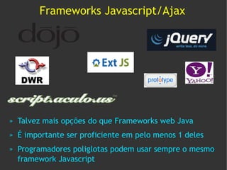 Frameworks Javascript/Ajax




»   Talvez mais opções do que Frameworks web Java
»   É importante ser proficiente em pelo menos 1 deles
»   Programadores poliglotas podem usar sempre o mesmo
    framework Javascript
 