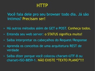 HTTP
    Você fala dele pro seu browser todo dia. Já são
    íntimos? Precisam ser!

»   Há outros métodos além de GET e POST. Conheça todos.
»   Entenda seu web server: o STATUS significa muito!
»   Saiba interpretar os cabeçalhos do Request/Response
»   Aprenda os conceitos de uma arquitetura REST de
    verdade
»   Saiba dizer porque você colocou charset=UTF-8 ou
    charset=ISO-8859-1. NÃO EXISTE “TEXTO PLANO”!!!
 