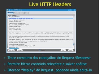 Live HTTP Headers




»   Trace completo dos cabeçalhos do Request/Response
»   Permite filtrar conteúdo relevante e salvar análise
»   Oferece “Replay” de Request, podendo ainda editá-lo
 