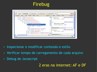 Firebug




»   Inspecionar e modificar conteúdo e estilo
»   Verificar tempo de carregamento de cada arquivo
»   Debug de Javascript
                          2 eras na internet: AF e DF
 