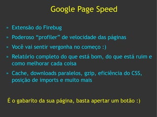Google Page Speed

»   Extensão do Firebug
»   Poderoso “profiler” de velocidade das páginas
»   Você vai sentir vergonha no começo :)
»   Relatório completo do que está bom, do que está ruim e
    como melhorar cada coisa
»   Cache, downloads paralelos, gzip, eficiência do CSS,
    posição de imports e muito mais


É o gabarito da sua página, basta apertar um botão :)
 