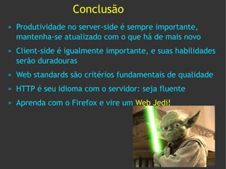 Conclusão
»   Produtividade no server-side é sempre importante,
    mantenha-se atualizado com o que há de mais novo
»   Client-side é igualmente importante, e suas habilidades
    serão duradouras
»   Web standards são critérios fundamentais de qualidade
»   HTTP é seu idioma com o servidor: seja fluente
»   Aprenda com o Firefox e vire um Web Jedi!
 