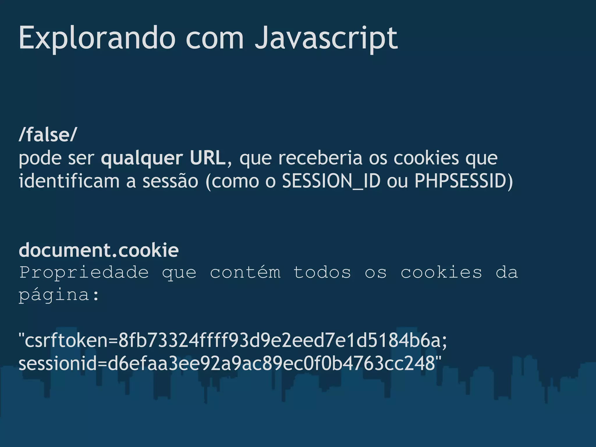 Explorando com Javascript

/false/
pode ser qualquer URL, que receberia os cookies que
identificam a sessão (como o SESSION_ID ou PHPSESSID)


document.cookie
Propriedade que contém todos os cookies da
página:

"csrftoken=8fb73324ffff93d9e2eed7e1d5184b6a;
sessionid=d6efaa3ee92a9ac89ec0f0b4763cc248"
 