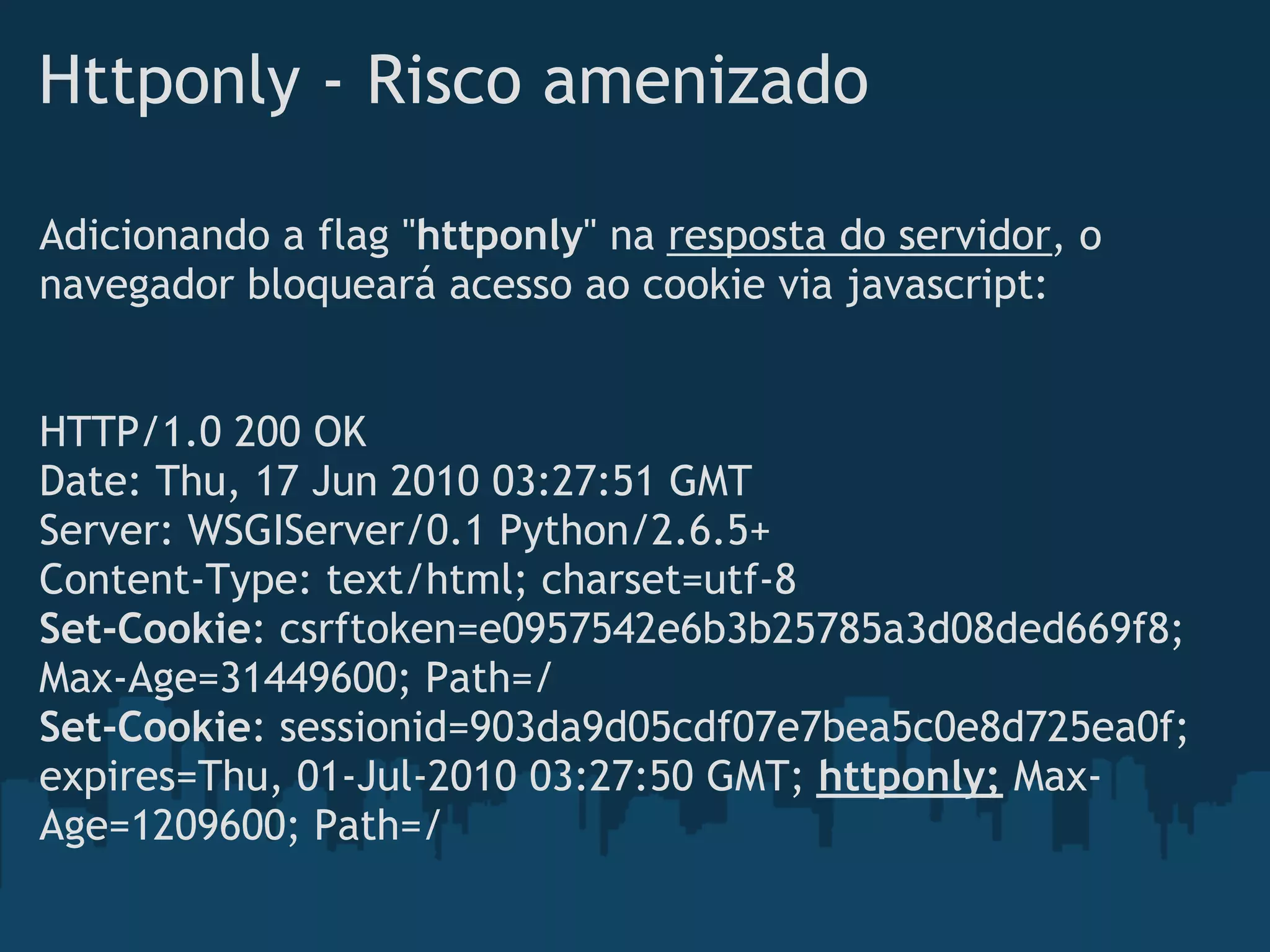 Httponly - Risco amenizado

Adicionando a flag "httponly" na resposta do servidor, o
navegador bloqueará acesso ao cookie via javascript:


HTTP/1.0 200 OK
Date: Thu, 17 Jun 2010 03:27:51 GMT
Server: WSGIServer/0.1 Python/2.6.5+
Content-Type: text/html; charset=utf-8
Set-Cookie: csrftoken=e0957542e6b3b25785a3d08ded669f8;
Max-Age=31449600; Path=/
Set-Cookie: sessionid=903da9d05cdf07e7bea5c0e8d725ea0f;
expires=Thu, 01-Jul-2010 03:27:50 GMT; httponly; Max-
Age=1209600; Path=/
 